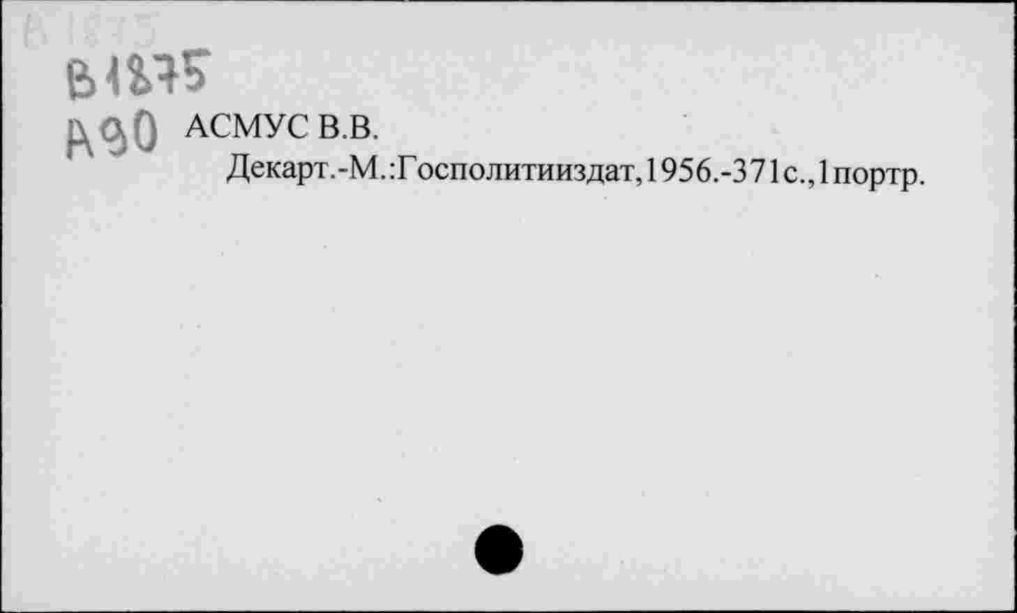 ﻿в
АСМУС В.В.
Декарт.-М. :Г осполитииздат, 1956.-3 71с.,1 портр.